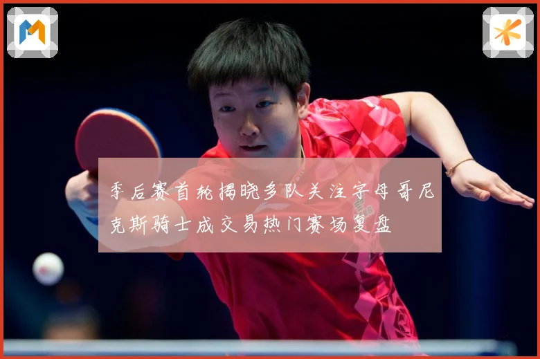 季后赛首轮揭晓多队关注字母哥尼克斯骑士成交易热门赛场复盘