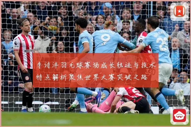 李诗沣羽毛球赛场成长轨迹与技术特点解析聚焦世界大赛突破之路