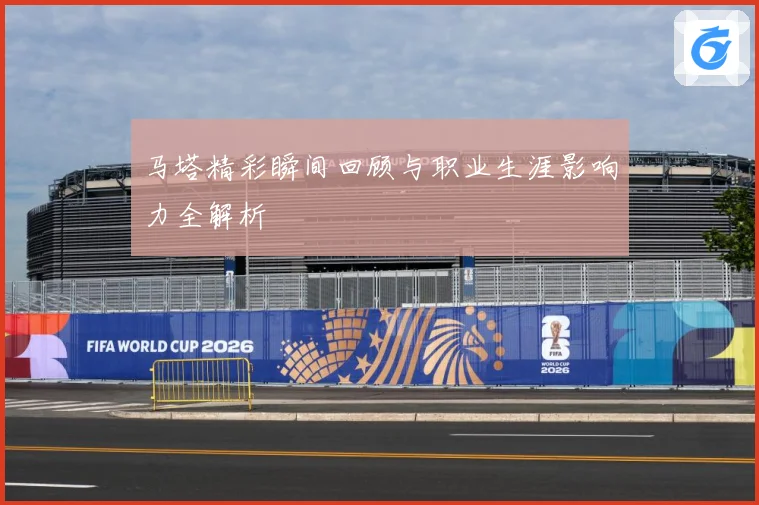 马塔精彩瞬间回顾与职业生涯影响力全解析