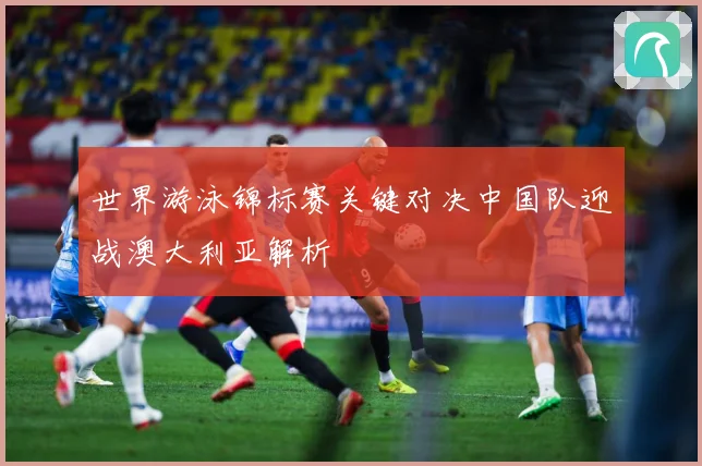 世界游泳锦标赛关键对决中国队迎战澳大利亚解析