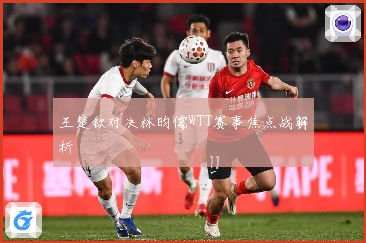 王楚钦对决林昀儒WTT赛事焦点战解析