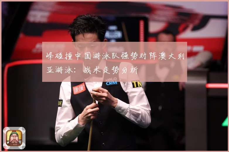 峰碰撞中国游泳队强势对阵澳大利亚游泳：战术走势分析