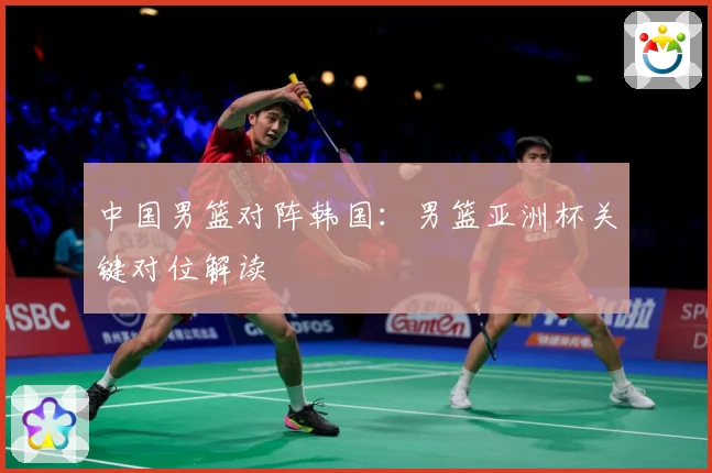 中国男篮对阵韩国：男篮亚洲杯关键对位解读