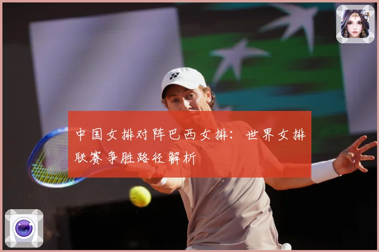 中国女排对阵巴西女排：世界女排联赛争胜路径解析