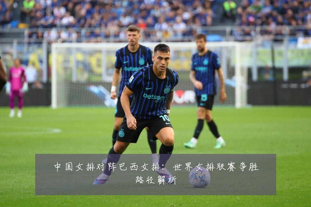 中国女排对阵巴西女排：世界女排联赛争胜路径解析